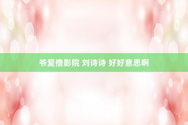 爷爱撸影院 刘诗诗 好好意思啊