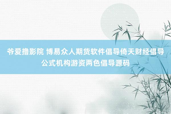 爷爱撸影院 博易众人期货软件倡导倚天财经倡导公式机构游资两色倡导源码