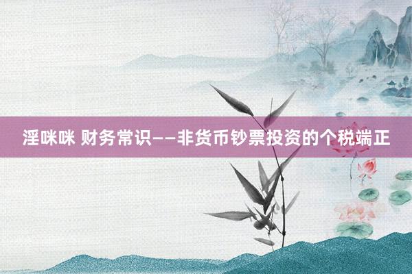 淫咪咪 财务常识——非货币钞票投资的个税端正