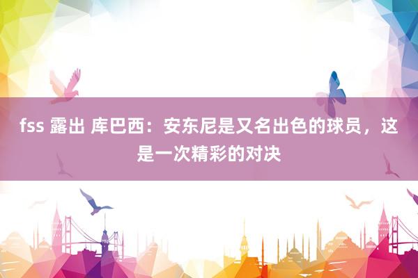 fss 露出 库巴西：安东尼是又名出色的球员，这是一次精彩的对决