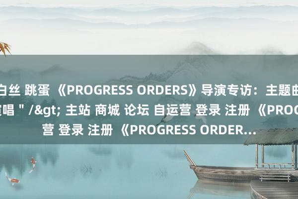 白丝 跳蛋 《PROGRESS ORDERS》导演专访：主题曲由Ave Mujica演唱＂/> 主站 商城 论坛 自运营 登录 注册 《PROGRESS ORDER...
