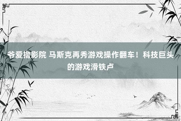 爷爱撸影院 马斯克再秀游戏操作翻车！科技巨头的游戏滑铁卢