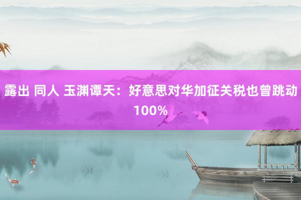 露出 同人 玉渊谭天：好意思对华加征关税也曾跳动100%