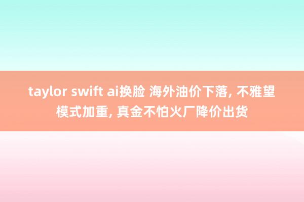 taylor swift ai换脸 海外油价下落， 不雅望模式加重， 真金不怕火厂降价出货