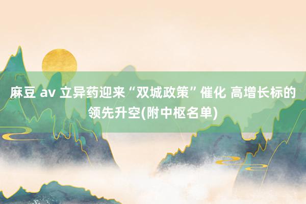 麻豆 av 立异药迎来“双城政策”催化 高增长标的领先升空(附中枢名单)