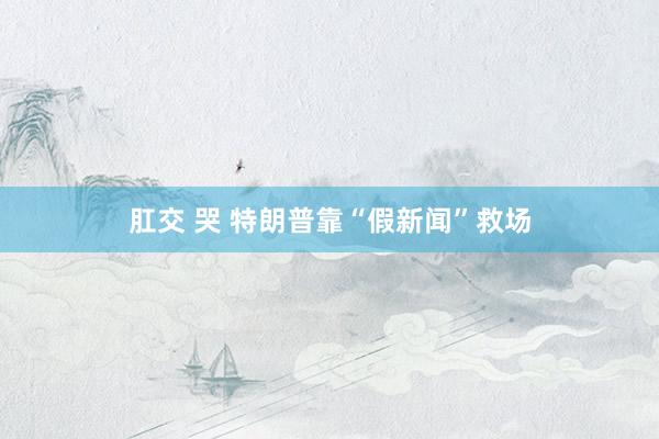 肛交 哭 特朗普靠“假新闻”救场