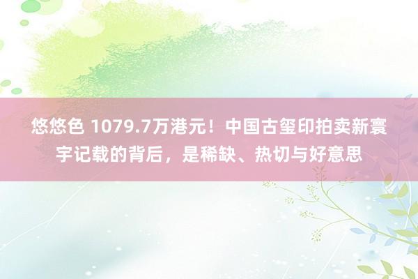 悠悠色 1079.7万港元！中国古玺印拍卖新寰宇记载的背后，是稀缺、热切与好意思