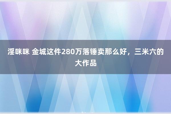 淫咪咪 金城这件280万落锤卖那么好，三米六的大作品