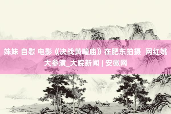 妹妹 自慰 电影《决战黄疃庙》在肥东拍摄  网红姚大参演_大皖新闻 | 安徽网