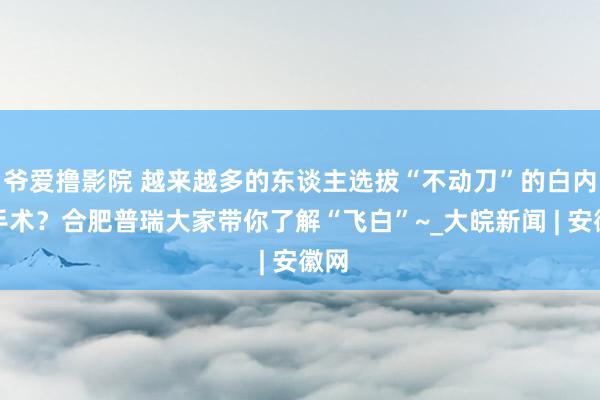 爷爱撸影院 越来越多的东谈主选拔“不动刀”的白内障手术？合肥普瑞大家带你了解“飞白”~_大皖新闻 | 安徽网