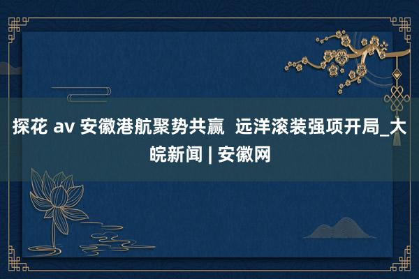 探花 av 安徽港航聚势共赢  远洋滚装强项开局_大皖新闻 | 安徽网