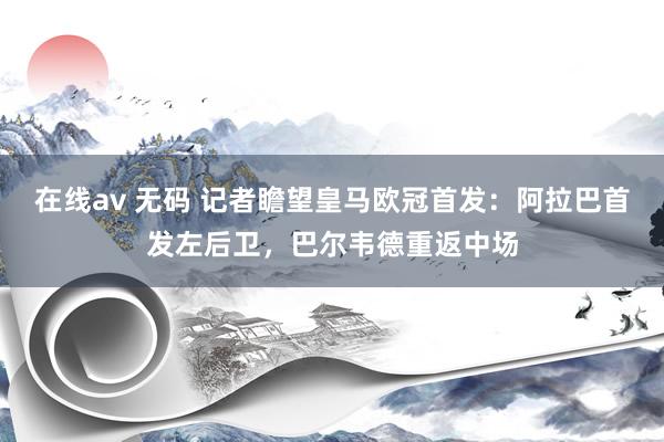在线av 无码 记者瞻望皇马欧冠首发：阿拉巴首发左后卫，巴尔韦德重返中场