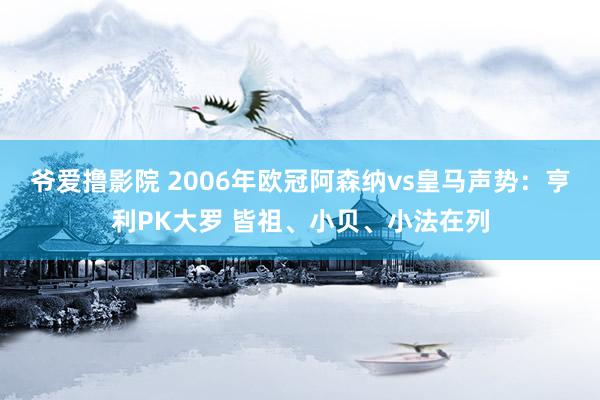 爷爱撸影院 2006年欧冠阿森纳vs皇马声势：亨利PK大罗 皆祖、小贝、小法在列