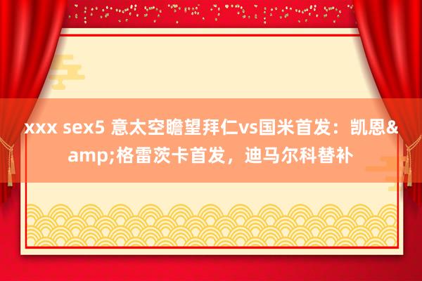 xxx sex5 意太空瞻望拜仁vs国米首发：凯恩&格雷茨卡首发，迪马尔科替补