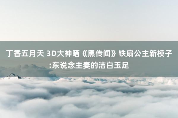 丁香五月天 3D大神晒《黑传闻》铁扇公主新模子:东说念主妻的洁白玉足