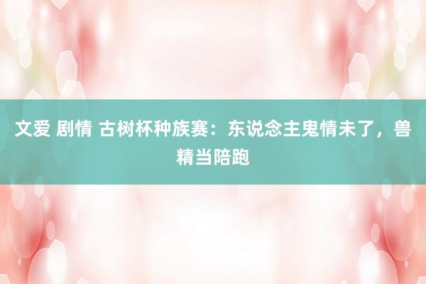 文爱 剧情 古树杯种族赛：东说念主鬼情未了，兽精当陪跑