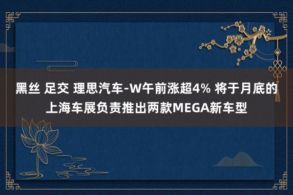 黑丝 足交 理思汽车-W午前涨超4% 将于月底的上海车展负责推出两款MEGA新车型