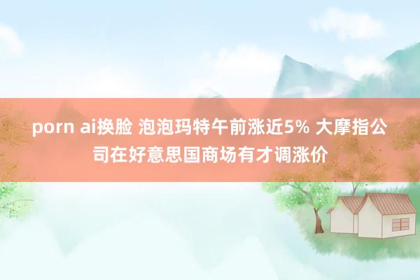 porn ai换脸 泡泡玛特午前涨近5% 大摩指公司在好意思国商场有才调涨价