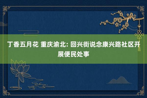 丁香五月花 重庆渝北: 回兴街说念康兴路社区开展便民处事