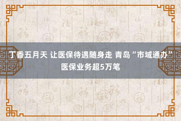 丁香五月天 让医保待遇随身走 青岛“市域通办”医保业务超5万笔