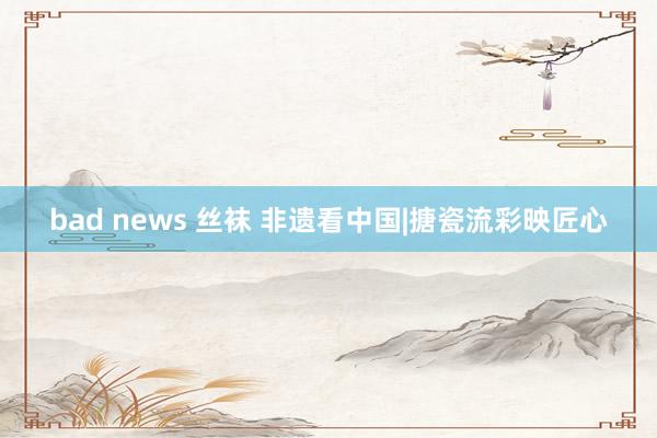 bad news 丝袜 非遗看中国|搪瓷流彩映匠心