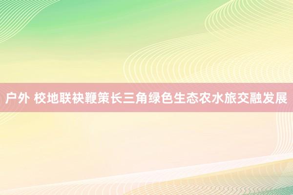 户外 校地联袂鞭策长三角绿色生态农水旅交融发展