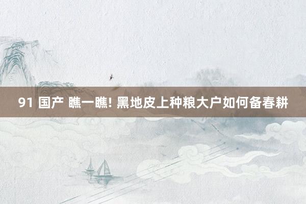 91 国产 瞧一瞧! 黑地皮上种粮大户如何备春耕