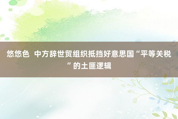 悠悠色  中方辞世贸组织抵挡好意思国“平等关税”的土匪逻辑