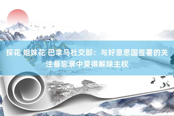探花 姐妹花 巴拿马社交部：与好意思国签署的关注备忘录中莫得解除主权