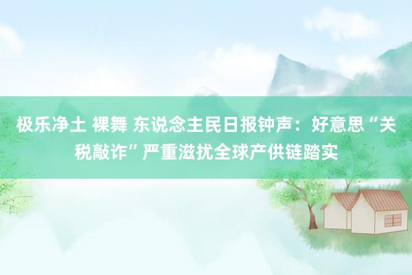 极乐净土 裸舞 东说念主民日报钟声：好意思“关税敲诈”严重滋扰全球产供链踏实