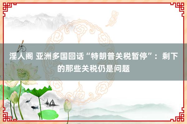淫人阁 亚洲多国回话“特朗普关税暂停”：剩下的那些关税仍是问题