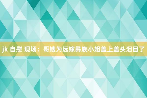 jk 自慰 现场：哥嫂为远嫁彝族小姐盖上盖头泪目了