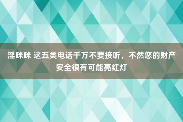 淫咪咪 这五类电话千万不要接听，不然您的财产安全很有可能亮红灯