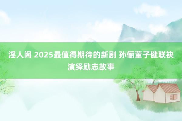 淫人阁 2025最值得期待的新剧 孙俪董子健联袂演绎励志故事