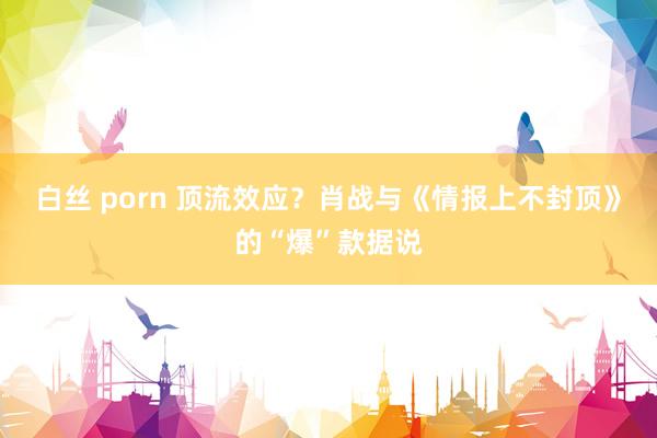 白丝 porn 顶流效应？肖战与《情报上不封顶》的“爆”款据说