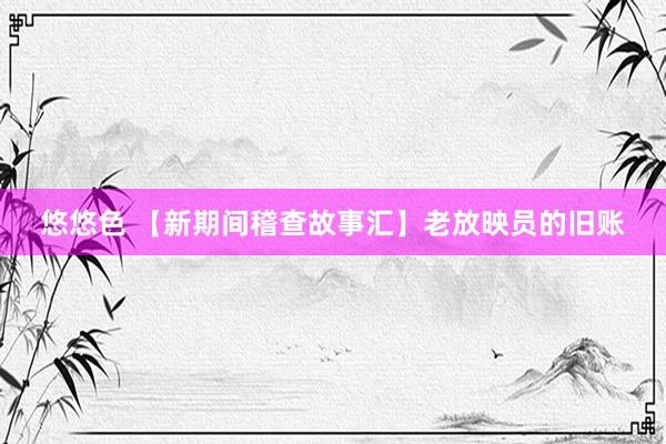 悠悠色 【新期间稽查故事汇】老放映员的旧账