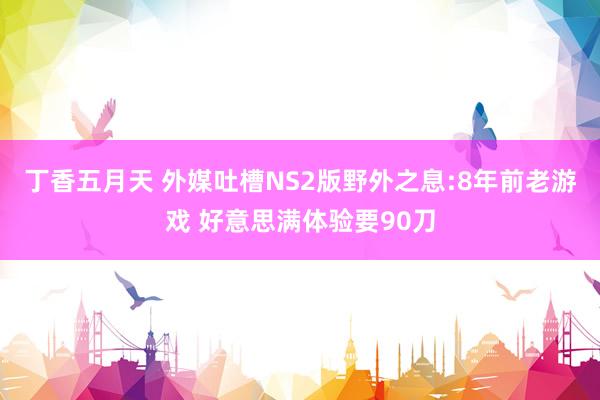 丁香五月天 外媒吐槽NS2版野外之息:8年前老游戏 好意思满体验要90刀