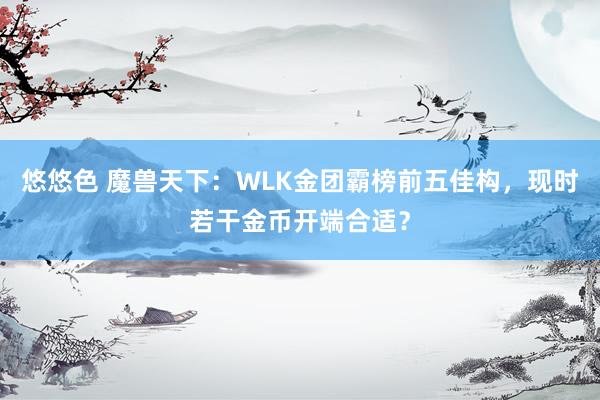 悠悠色 魔兽天下：WLK金团霸榜前五佳构，现时若干金币开端合适？