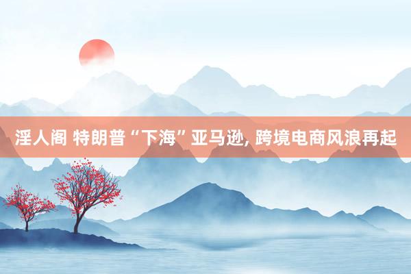 淫人阁 特朗普“下海”亚马逊， 跨境电商风浪再起