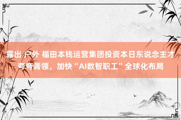 露出 户外 福田本钱运营集团投资本日东说念主才夸夸菁领，加快“AI数智职工”全球化布局