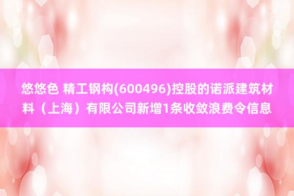 悠悠色 精工钢构(600496)控股的诺派建筑材料（上海）有限公司新增1条收敛浪费令信息