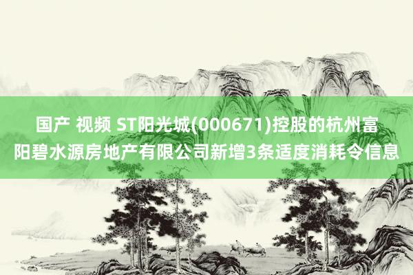 国产 视频 ST阳光城(000671)控股的杭州富阳碧水源房地产有限公司新增3条适度消耗令信息