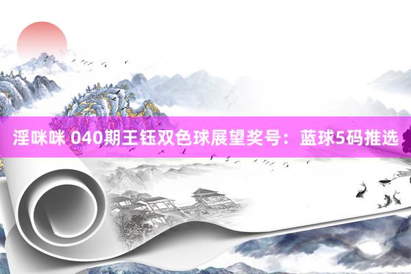 淫咪咪 040期王钰双色球展望奖号：蓝球5码推选