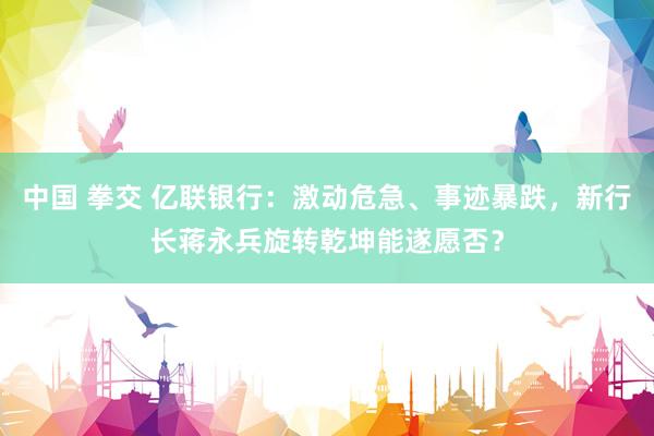 中国 拳交 亿联银行：激动危急、事迹暴跌，新行长蒋永兵旋转乾坤能遂愿否？