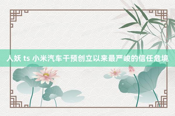 人妖 ts 小米汽车干预创立以来最严峻的信任危境