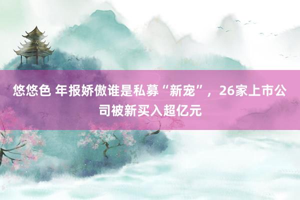 悠悠色 年报娇傲谁是私募“新宠”，26家上市公司被新买入超亿元