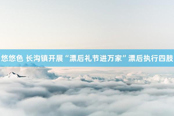 悠悠色 长沟镇开展“漂后礼节进万家”漂后执行四肢