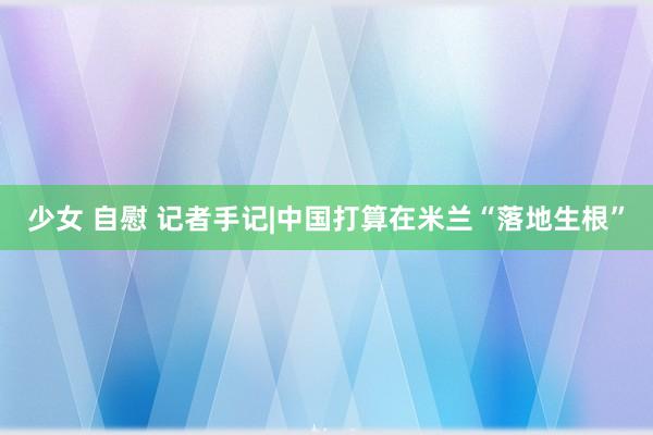 少女 自慰 记者手记|中国打算在米兰“落地生根”