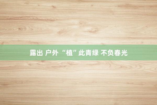 露出 户外 “植”此青绿 不负春光