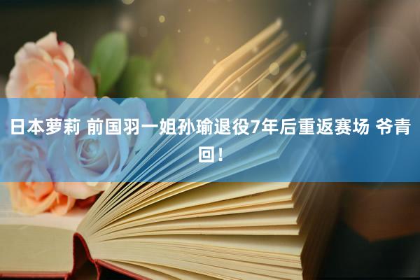 日本萝莉 前国羽一姐孙瑜退役7年后重返赛场 爷青回！